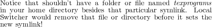 Notice that shouldn’t have a folder or file named texprograms
in your home directory besides that particular symlink. Local
Switcher would remove that file or directory before it sets the
new symlink!
