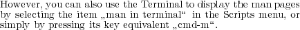 However, you can also use the Terminal to display the man pages
by selecting the item ”man in terminal“ in the Scripts menu, or
simply by pressing its key equivalent ”cmd-m“.
